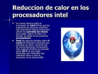 Reduccion de calor en los procesadores intel Un nuevo informe sobre la innovación de  Intel  afirma que los ingenieros de esta gran empresa han descubierto alguna forma para utilizar los  sustratos de silicios  para poder reducir el calor y la tensión de salida de los próximos  procesadores . Intel  dio algunos detalles sobre  P-canal  del transistor construido por sustratos de silicio, haciendo uso de semiconductores compuestos, este material también es conocido como  III-V  ya que están fabricadas por materiales que contienen silicio y este se encuentra en la columna  IV . 
