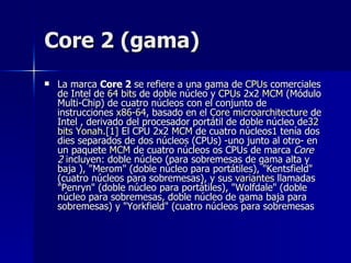 Core 2 (gama) La marca  Core 2  se refiere a una gama de  CPUs  comerciales de Intel de  64   bits  de doble núcleo y  CPUs  2x2  MCM  (Módulo Multi-Chip) de cuatro núcleos con el conjunto de instrucciones  x86 -64 , basado en el  Core   microarchitecture  de Intel , derivado del procesador portátil de doble núcleo de 32  bits   Yonah . [1]  El CPU 2x2  MCM  de cuatro núcleos 1  tenía dos dies separados de dos núcleos (CPUs) -uno junto al otro- en un paquete  MCM  de cuatro núcleos os CPUs de marca  Core 2  incluyen: doble núcleo (para sobremesas de gama alta y baja ), "Merom" (doble núcleo para portátiles), "Kentsfield" (cuatro núcleos para sobremesas), y sus  variantes  llamadas "Penryn" (doble núcleo para portátiles), "Wolfdale" (doble núcleo para sobremesas, doble núcleo de gama baja para sobremesas) y "Yorkfield" (cuatro núcleos para sobremesas  