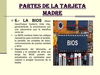 Partes de la Tarjeta madre6.- LA BIOS (Basic Input/Output System): Este chip, generalmente, lo encontramos con una calcomanía que la identifica como tal. La BIOS contiene todos los códigos necesarios para controlar el teclado, la pantalla, las unidades de disco, comunicaciones de puertos seriales y otros. Dependiendo del fabricante, el modelo y la cantidad de años que tenga las BIOS pueden ser actualizados y/o cambiados para mejorar o arreglar funciones de la tarjeta.