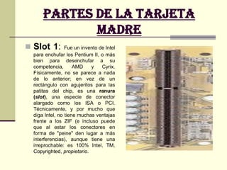 Partes de la Tarjeta madreSocket 7 "Super 7": variante del Socket 7 que se caracteriza por poder usar velocidades de bus de hasta 100 MHz, es el que utilizan los micros AMD K6-2. Socket 370 o PGA370: físicamente similar al anterior, pero incompatible con él por utilizar un bus distinto. Dos versiones: PPGA (la más antigua, sólo para micros Intel Celeron Mendocino) y FC-PGA (para Celeron y los más recientes Pentium III). Socket A (462): utilizado únicamente por los más recientes AMD K7 Athlon y por los AMD Duron. Socket 423: utilizado únicamente por los Pentium 4. 