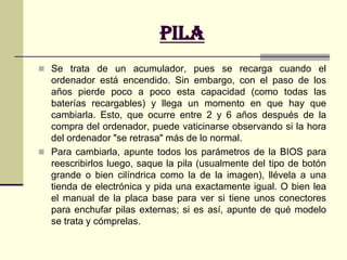 pilaLa pila del ordenador, o más correctamente el acumulador, se encarga de conservar los parámetros de la BIOS cuando el ordenador está apagado. Sin ella, cada vez que encendiéramos tendríamos que introducir las características del disco duro, del chipset, la fecha y la hora...