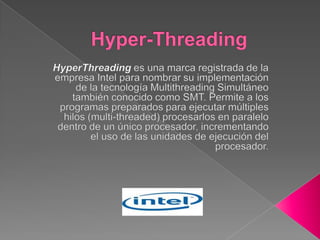Hyper-Threading HyperThreading es una marca registrada de la empresa Intel para nombrar su implementación de la tecnología Multithreading Simultáneo también conocido como SMT. Permite a los programas preparados para ejecutar múltiples hilos (multi-threaded) procesarlos en paralelo dentro de un único procesador, incrementando el uso de las unidades de ejecución del procesador. 