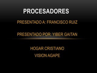 PROCESADORES PRESENTADO A: FRANCISCO RUIZ PRESENTADO POR: YIBER GAITAN HOGAR CRISTIANO  VISION AGAPE 