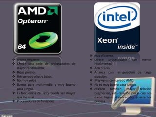  Menos eficiente.
 Ofrece una serie de procesadores de
mayor rendimiento.
 Bajos precios.
 Refrigerado altos y bajos.
 No muy veloz
 Bueno para multimedia y muy bueno
para juegos.
 La frecuencia del reloj puede ser mayor
que los intel.
 Procesadores de 8 núcleos

 mas eficiente.
 Ofrece procesadores con menor
rendimiento
 Alto precio.
 Arranca con refrigeración de larga
duración.
 Muy veloz comparado AMD
 No es muy bueno para juegos.
 ofrecen también mayor relación
bus/núcleo, esta relación por la cual los
datos llegan al procesador y este los
procesa.

 