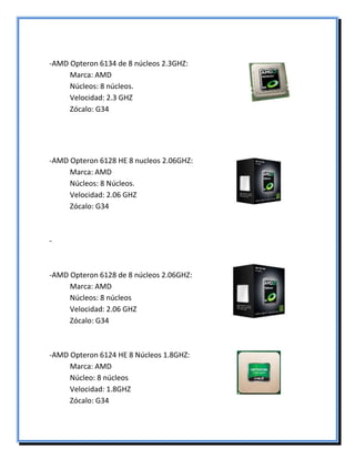 -AMD Opteron 6134 de 8 núcleos 2.3GHZ:
Marca: AMD
Núcleos: 8 núcleos.
Velocidad: 2.3 GHZ
Zócalo: G34
-AMD Opteron 6128 HE 8 nucleos 2.06GHZ:
Marca: AMD
Núcleos: 8 Núcleos.
Velocidad: 2.06 GHZ
Zócalo: G34
-
-AMD Opteron 6128 de 8 núcleos 2.06GHZ:
Marca: AMD
Núcleos: 8 núcleos
Velocidad: 2.06 GHZ
Zócalo: G34
-AMD Opteron 6124 HE 8 Núcleos 1.8GHZ:
Marca: AMD
Núcleo: 8 núcleos
Velocidad: 1.8GHZ
Zócalo: G34
 