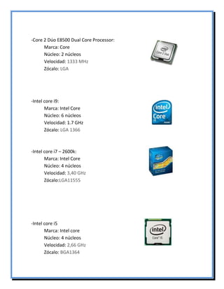 -Core 2 Dúo E8500 Dual Core Processor:
Marca: Core
Núcleo: 2 núcleos
Velocidad: 1333 MHz
Zócalo: LGA
-Intel core i9:
Marca: Intel Core
Núcleo: 6 núcleos
Velocidad: 1.7 GHz
Zócalo: LGA 1366
-Intel core i7 – 2600k:
Marca: Intel Core
Núcleo: 4 núcleos
Velocidad: 3,40 GHz
Zócalo:LGA11555
-Intel core i5
Marca: Intel core
Núcleo: 4 núcleos
Velocidad: 2,66 GHz
Zócalo: BGA1364
 