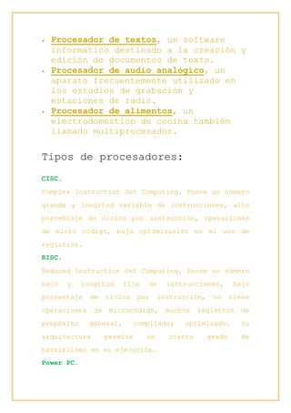  Procesador de textos, un software
informático destinado a la creación y
edición de documentos de texto.
 Procesador de audio analógico, un
aparato frecuentemente utilizado en
los estudios de grabación y
estaciones de radio.
 Procesador de alimentos, un
electrodoméstico de cocina también
llamado multiprocesador.
Tipos de procesadores:
CISC.
Complex Instruction Set Computing. Posee un número
grande y longitud variable de instrucciones, alto
porcentaje de ciclos por instrucción, operaciones
de micro código, baja optimización en el uso de
registros.
RISC.
Reduced Instruction Set Computing. Posee un número
bajo y longitud fija de instrucciones, bajo
porcentaje de ciclos por instrucción, no tiene
operaciones de microcódigo, muchos registros de
propósito general, compilador optimizado. Su
arquitectura permite un cierto grado de
paralelismo en su ejecución.
Power PC.
 