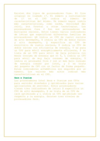 Existen dos tipos de procesadores Core. El Core
original es llamado i7. El número a continuación
de i7 en el CPU indica el número de
características del mismo. Un número mayor indica
más características, como caché, velocidad del
reloj, bus frontal u otras tecnologías. Los
procesadores Core 2 Duo son procesadores de
múltiples núcleos. Estos tienen varios indicadores
de letras que especifican diferentes familias de
procesadores: QX indica un CPU de cuatro núcleos
de alto desempeño, X indica un CPU de doble núcleo
y alto desempeño, Q especifica un CPU de
escritorio de cuatro núcleos, E indica un CPU de
doble núcleo con eficiencia de energía, T es para
un CPU para móvil energéticamente eficiente, P se
trata de un CPU para móvil de baja potencia con
menor consumo de energía que el T, L indica un CPU
para móvil de muy bajo consumo de energía, U
indica el proceador Core 2 con el más bajo consumo
de energía creado por intel, y S se trata
del paquete de CPU con un factor de forma pequeño.
Estos indicadores alfabéticos son seguidos por un
número. Los valores más altos indican más
características en el CPU.
Xeon e Itanium
Los procesadores Intel Xeon e Itanium son CPUs
para servidor diseñados y optimizados para varias
aplicaciones de servidor. Estos procesadores
tienen tres indicadores de letra: X especifica un
CPU de alto desempeño, E se trata de un CPU de
rack optimizado y L indica un CPU optimizado con
respecto a la energía. Existen tres niveles de
procesadores Zeon.
 