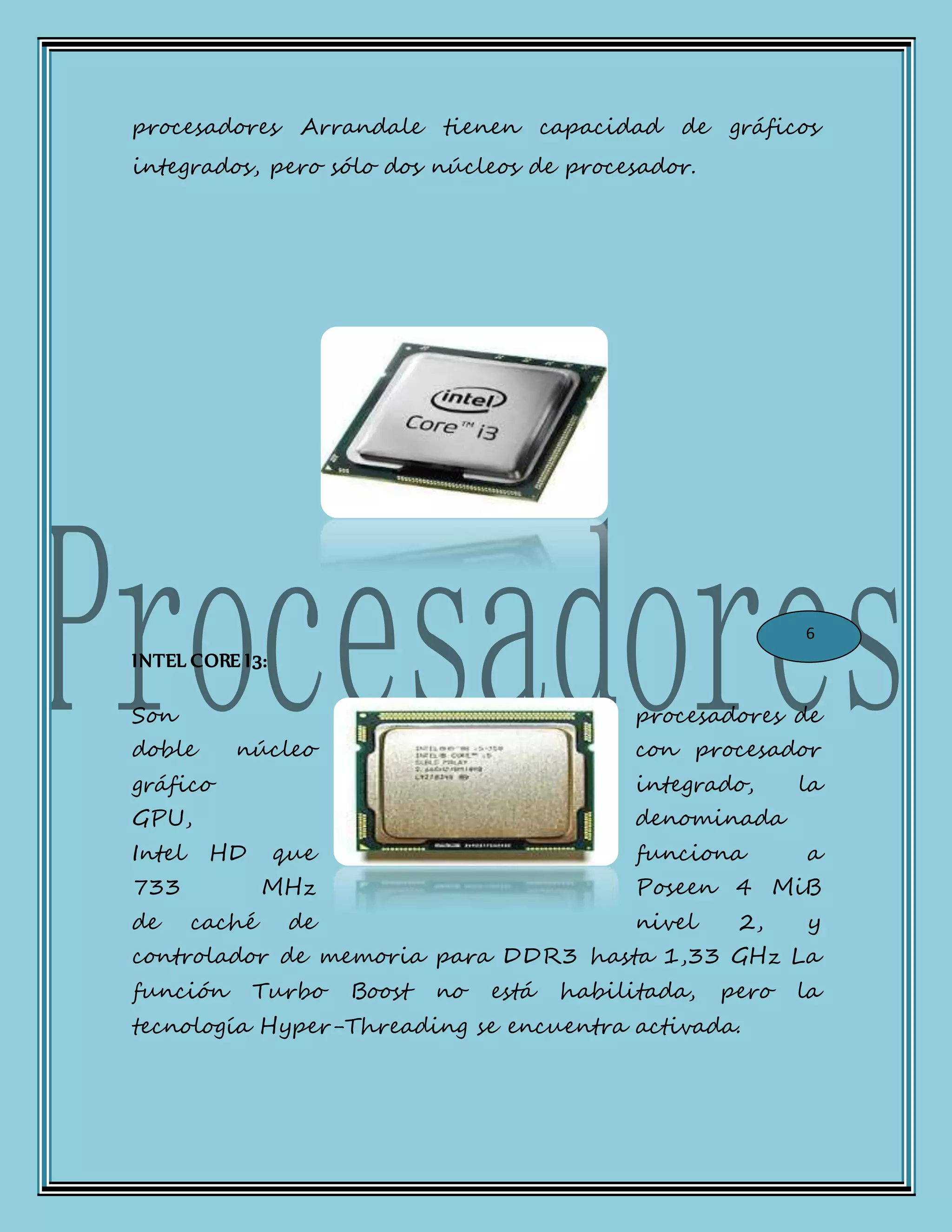 procesadores Arrandale tienen capacidad de gráficos
integrados, pero sólo dos núcleos de procesador.
INTEL CORE I3:
Son procesadores de
doble núcleo con procesador
gráfico integrado, la
GPU, denominada
Intel HD que funciona a
733 MHz Poseen 4 MiB
de caché de nivel 2, y
controlador de memoria para DDR3 hasta 1,33 GHz La
función Turbo Boost no está habilitada, pero la
tecnología Hyper-Threading se encuentra activada.
6
 