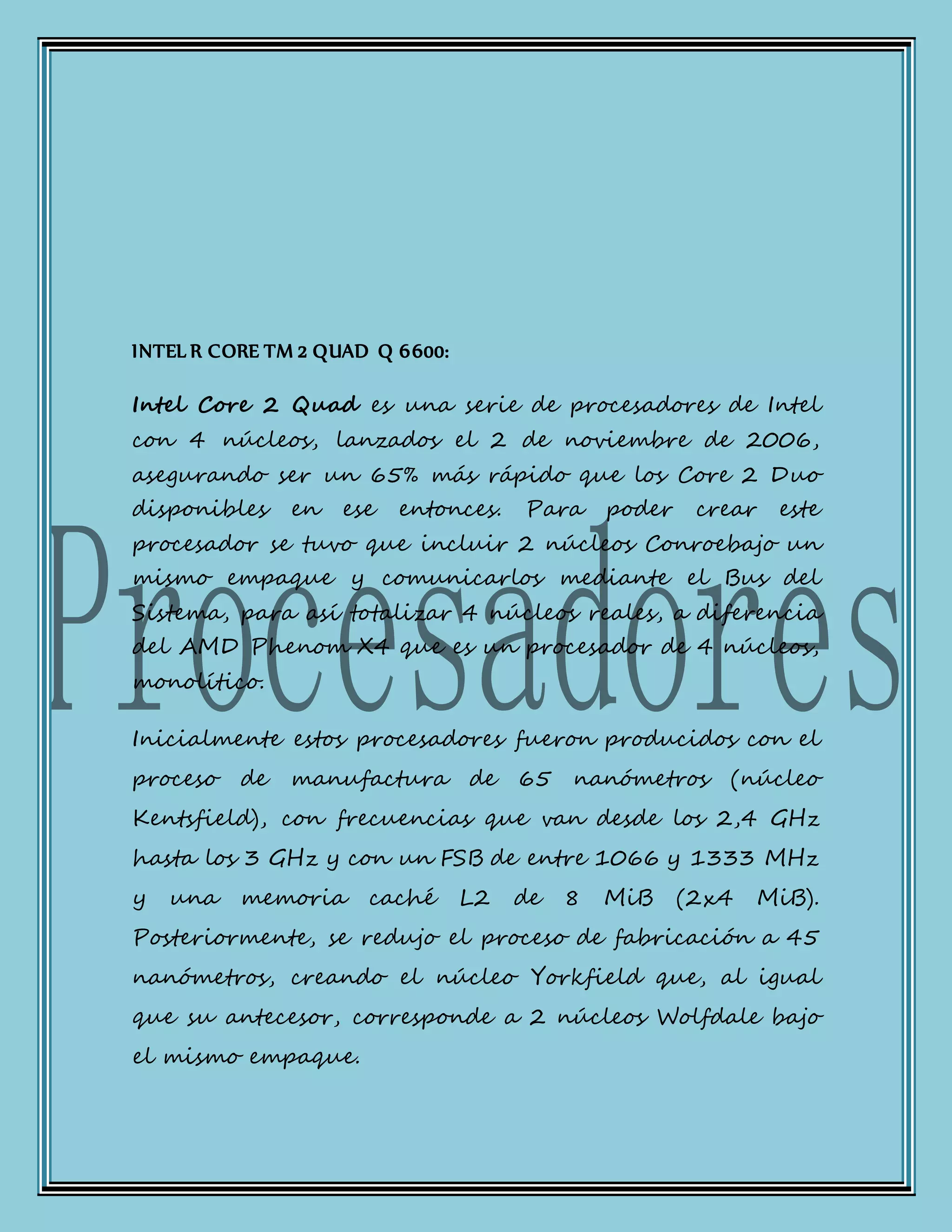 INTEL R CORE TM 2 QUAD Q 6600:
Intel Core 2 Quad es una serie de procesadores de Intel
con 4 núcleos, lanzados el 2 de noviembre de 2006,
asegurando ser un 65% más rápido que los Core 2 Duo
disponibles en ese entonces. Para poder crear este
procesador se tuvo que incluir 2 núcleos Conroebajo un
mismo empaque y comunicarlos mediante el Bus del
Sistema, para así totalizar 4 núcleos reales, a diferencia
del AMD Phenom X4 que es un procesador de 4 núcleos,
monolítico.
Inicialmente estos procesadores fueron producidos con el
proceso de manufactura de 65 nanómetros (núcleo
Kentsfield), con frecuencias que van desde los 2,4 GHz
hasta los 3 GHz y con un FSB de entre 1066 y 1333 MHz
y una memoria caché L2 de 8 MiB (2x4 MiB).
Posteriormente, se redujo el proceso de fabricación a 45
nanómetros, creando el núcleo Yorkfield que, al igual
que su antecesor, corresponde a 2 núcleos Wolfdale bajo
el mismo empaque.
 