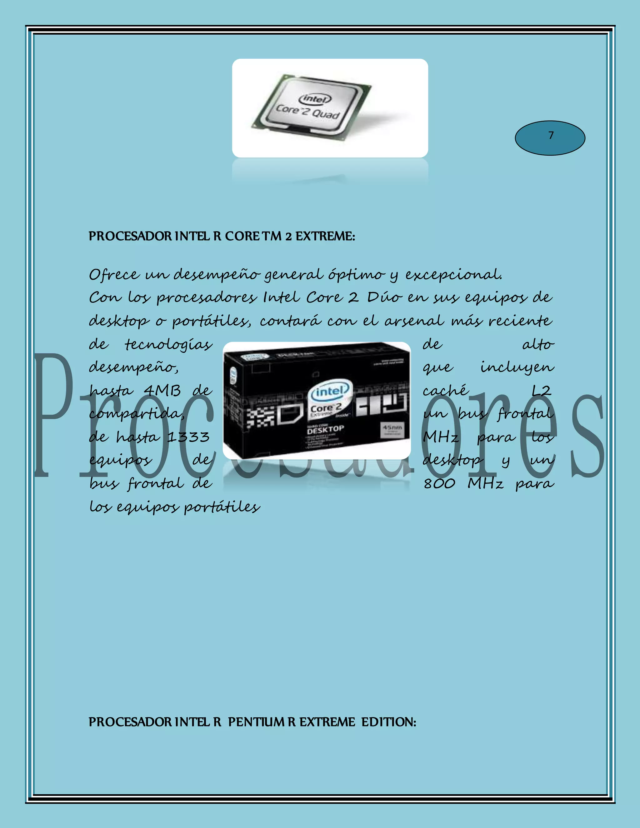 PROCESADOR INTEL R CORE TM 2 EXTREME:
Ofrece un desempeño general óptimo y excepcional.
Con los procesadores Intel Core 2 Dúo en sus equipos de
desktop o portátiles, contará con el arsenal más reciente
de tecnologías de alto
desempeño, que incluyen
hasta 4MB de caché L2
compartida, un bus frontal
de hasta 1333 MHz para los
equipos de desktop y un
bus frontal de 800 MHz para
los equipos portátiles
PROCESADOR INTEL R PENTIUM R EXTREME EDITION:
7
 