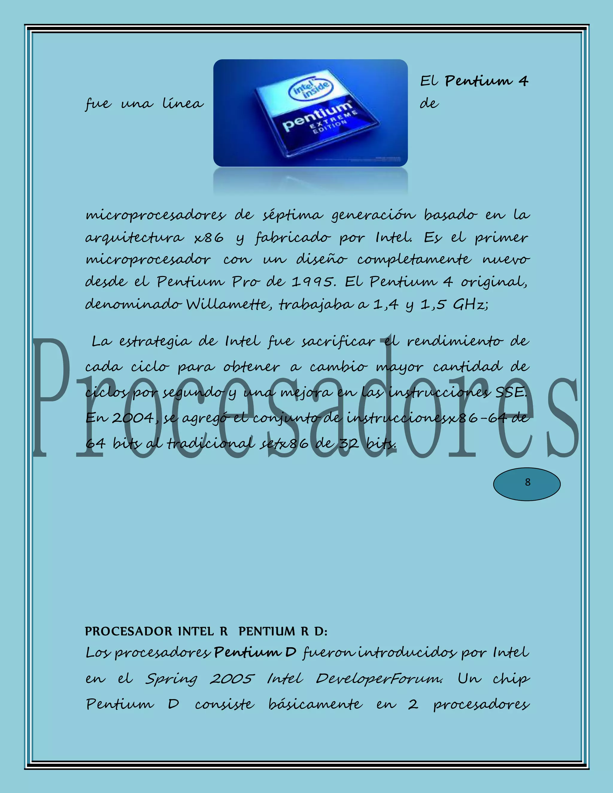 El Pentium 4
fue una línea de
microprocesadores de séptima generación basado en la
arquitectura x86 y fabricado por Intel. Es el primer
microprocesador con un diseño completamente nuevo
desde el Pentium Pro de 1995. El Pentium 4 original,
denominado Willamette, trabajaba a 1,4 y 1,5 GHz;
La estrategia de Intel fue sacrificar el rendimiento de
cada ciclo para obtener a cambio mayor cantidad de
ciclos por segundo y una mejora en las instrucciones SSE.
En 2004, se agregó el conjunto de instruccionesx86-64 de
64 bits al tradicional setx86 de 32 bits.
PROCESADOR INTEL R PENTIUM R D:
Los procesadores Pentium D fueron introducidos por Intel
en el Spring 2005 Intel DeveloperForum. Un chip
Pentium D consiste básicamente en 2 procesadores
8
 