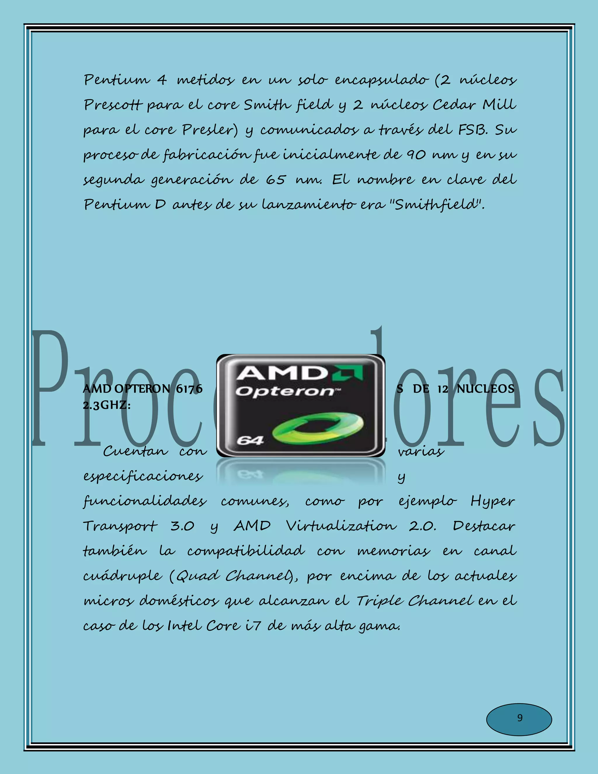 Pentium 4 metidos en un solo encapsulado (2 núcleos
Prescott para el core Smith field y 2 núcleos Cedar Mill
para el core Presler) y comunicados a través del FSB. Su
proceso de fabricación fue inicialmente de 90 nm y en su
segunda generación de 65 nm. El nombre en clave del
Pentium D antes de su lanzamiento era "Smithfield".
AMD OPTERON 6176 S DE 12 NUCLEOS
2.3GHZ:
Cuentan con varias
especificaciones y
funcionalidades comunes, como por ejemplo Hyper
Transport 3.0 y AMD Virtualization 2.0. Destacar
también la compatibilidad con memorias en canal
cuádruple (Quad Channel), por encima de los actuales
micros domésticos que alcanzan el Triple Channel en el
caso de los Intel Core i7 de más alta gama.
9
 