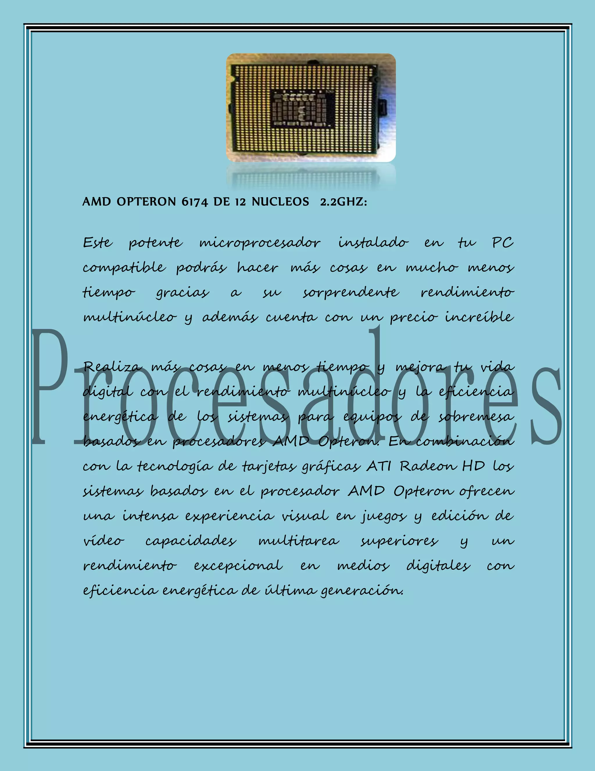 AMD OPTERON 6174 DE 12 NUCLEOS 2.2GHZ:
Este potente microprocesador instalado en tu PC
compatible podrás hacer más cosas en mucho menos
tiempo gracias a su sorprendente rendimiento
multinúcleo y además cuenta con un precio increíble
Realiza más cosas en menos tiempo y mejora tu vida
digital con el rendimiento multinúcleo y la eficiencia
energética de los sistemas para equipos de sobremesa
basados en procesadores AMD Opteron. En combinación
con la tecnología de tarjetas gráficas ATI Radeon HD los
sistemas basados en el procesador AMD Opteron ofrecen
una intensa experiencia visual en juegos y edición de
vídeo capacidades multitarea superiores y un
rendimiento excepcional en medios digitales con
eficiencia energética de última generación.
 
