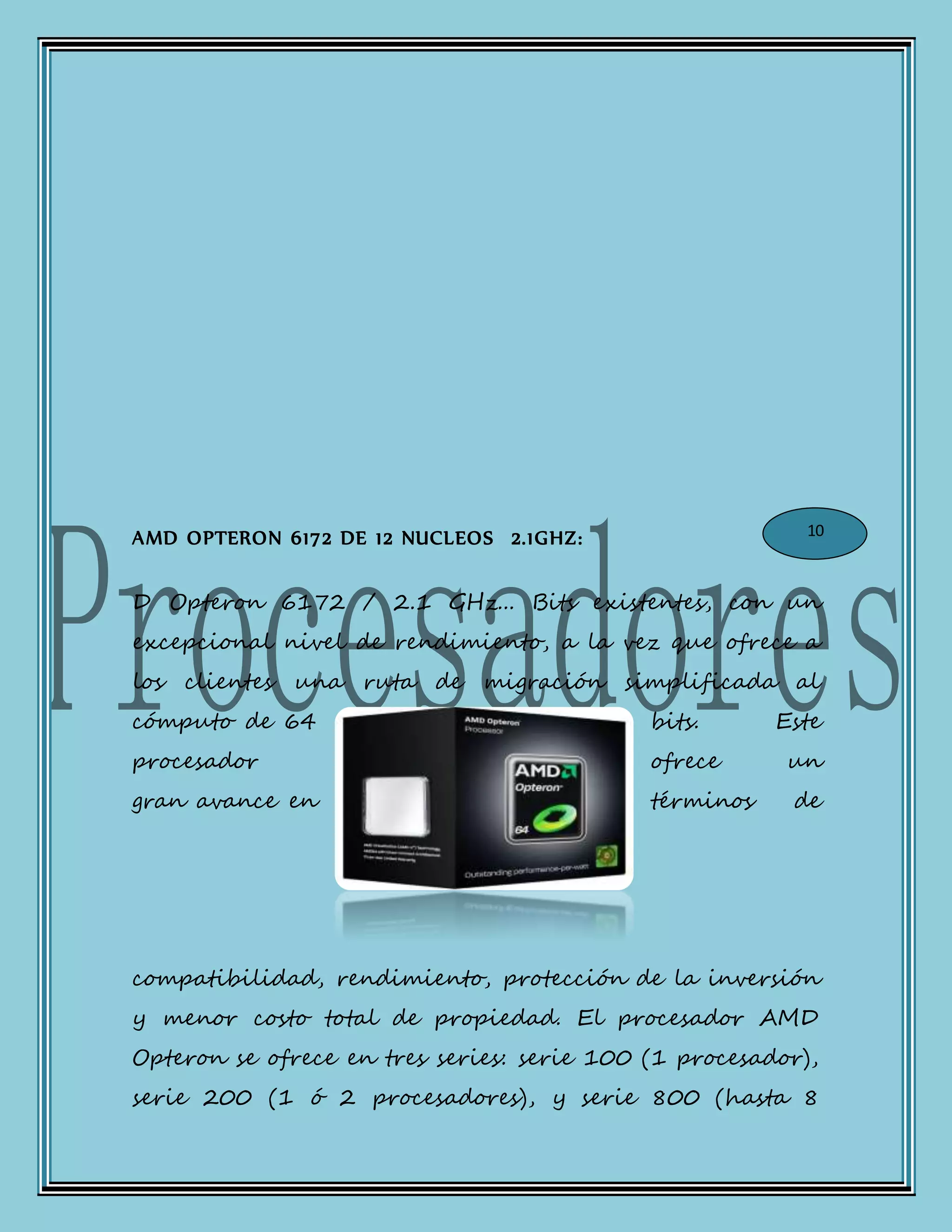AMD OPTERON 6172 DE 12 NUCLEOS 2.1GHZ:
D Opteron 6172 / 2.1 GHz... Bits existentes, con un
excepcional nivel de rendimiento, a la vez que ofrece a
los clientes una ruta de migración simplificada al
cómputo de 64 bits. Este
procesador ofrece un
gran avance en términos de
compatibilidad, rendimiento, protección de la inversión
y menor costo total de propiedad. El procesador AMD
Opteron se ofrece en tres series: serie 100 (1 procesador),
serie 200 (1 ó 2 procesadores), y serie 800 (hasta 8
10
 