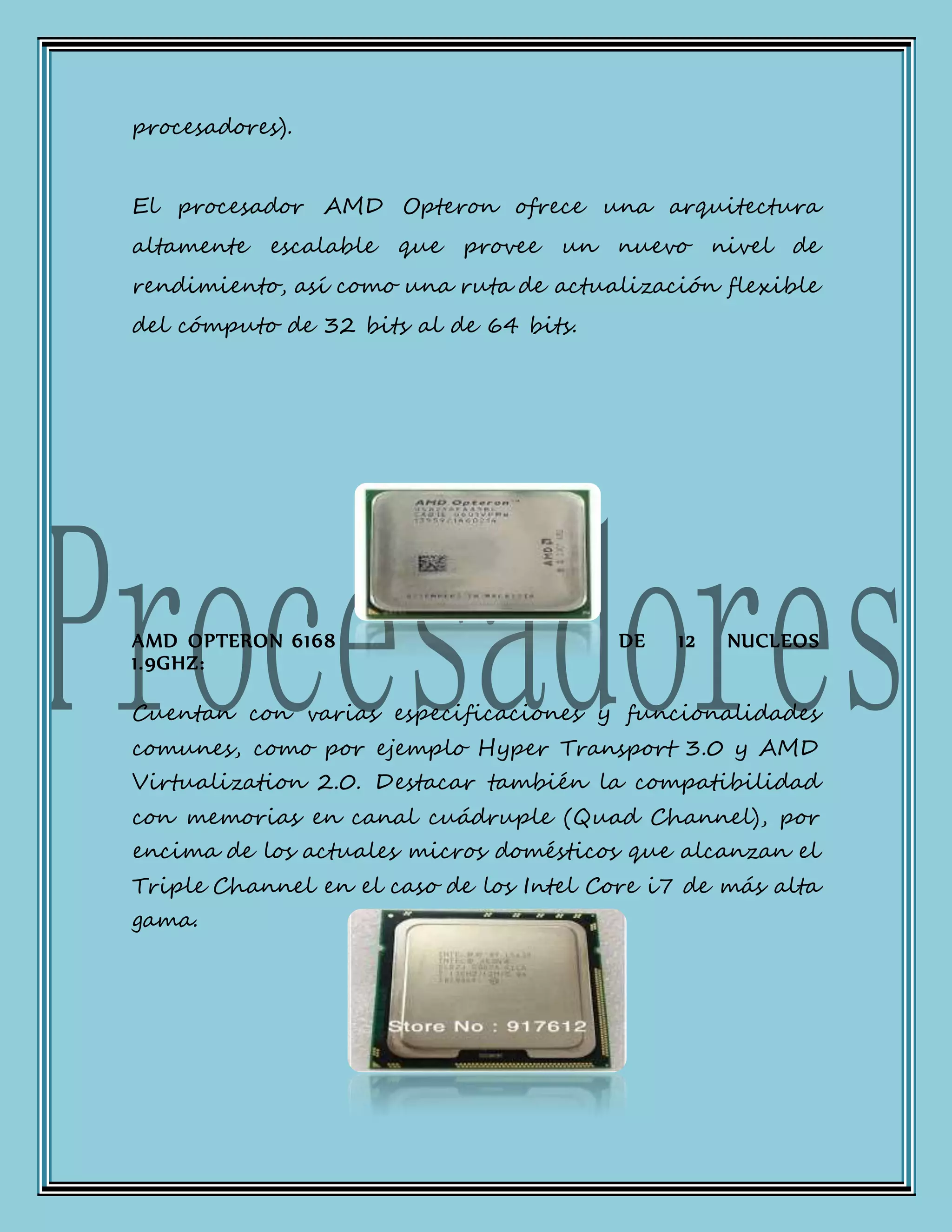 procesadores).
El procesador AMD Opteron ofrece una arquitectura
altamente escalable que provee un nuevo nivel de
rendimiento, así como una ruta de actualización flexible
del cómputo de 32 bits al de 64 bits.
AMD OPTERON 6168 DE 12 NUCLEOS
1.9GHZ:
Cuentan con varias especificaciones y funcionalidades
comunes, como por ejemplo Hyper Transport 3.0 y AMD
Virtualization 2.0. Destacar también la compatibilidad
con memorias en canal cuádruple (Quad Channel), por
encima de los actuales micros domésticos que alcanzan el
Triple Channel en el caso de los Intel Core i7 de más alta
gama.
 