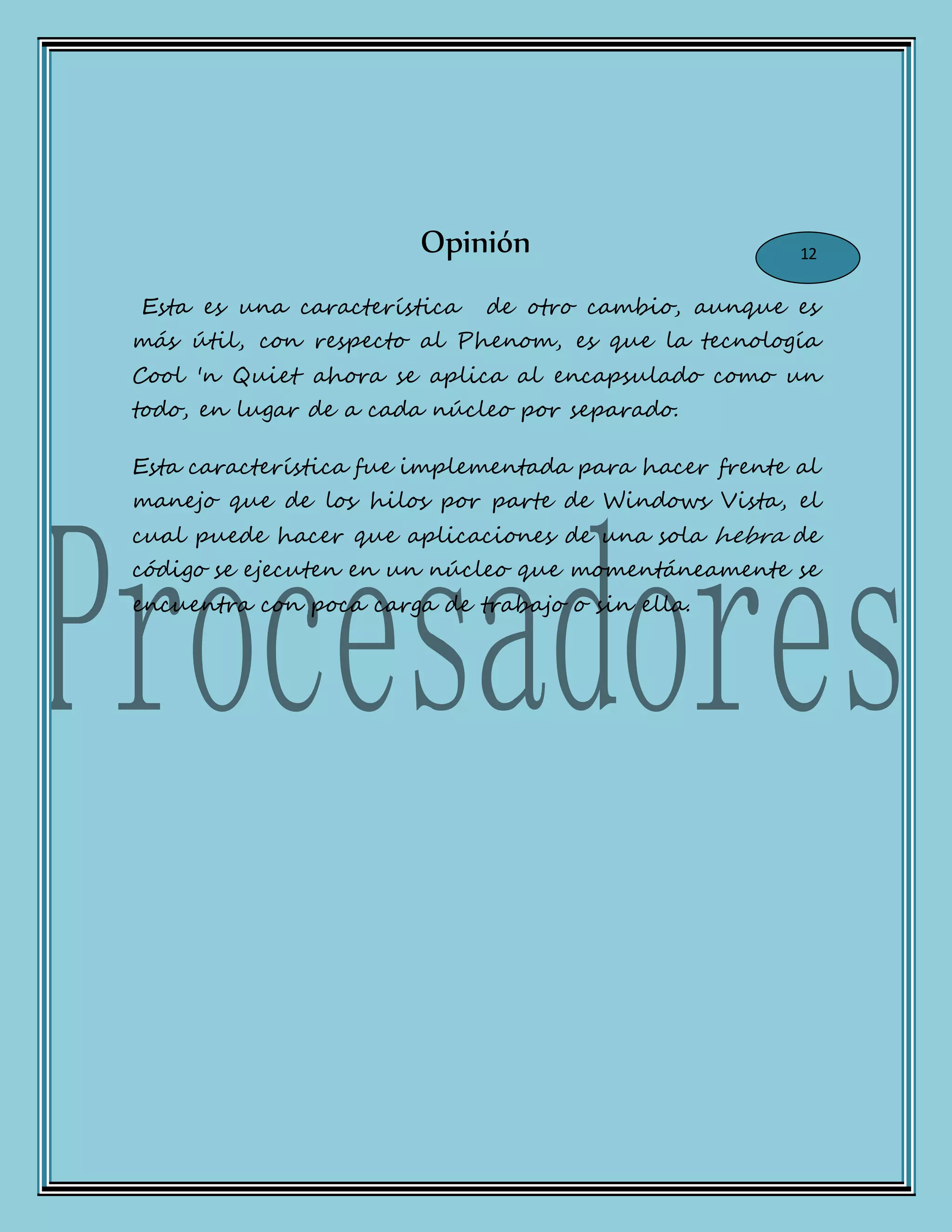 Opinión
Esta es una característica de otro cambio, aunque es
más útil, con respecto al Phenom, es que la tecnología
Cool 'n Quiet ahora se aplica al encapsulado como un
todo, en lugar de a cada núcleo por separado.
Esta característica fue implementada para hacer frente al
manejo que de los hilos por parte de Windows Vista, el
cual puede hacer que aplicaciones de una sola hebra de
código se ejecuten en un núcleo que momentáneamente se
encuentra con poca carga de trabajo o sin ella.
12
 