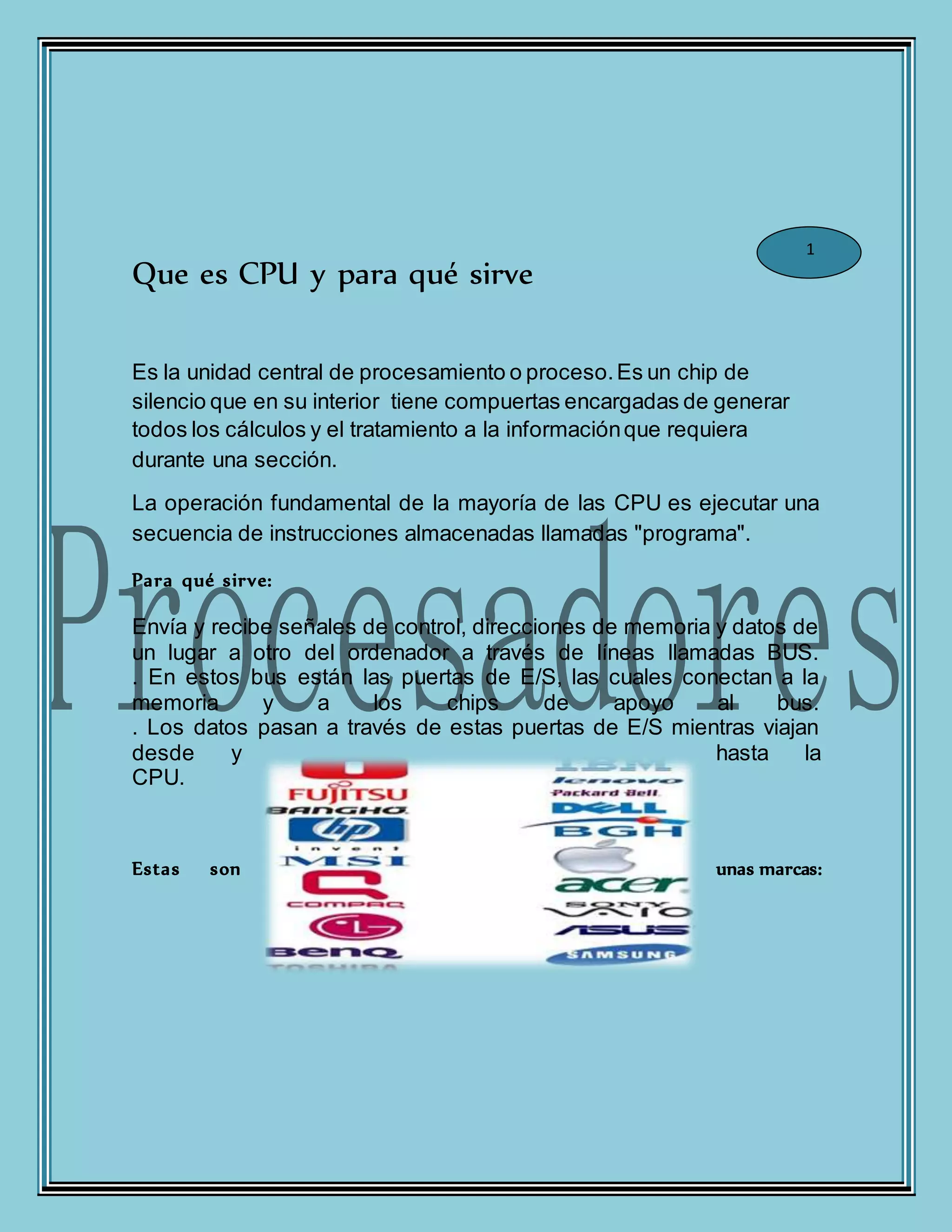 Que es CPU y para qué sirve
Es la unidad central de procesamiento o proceso.Es un chip de
silencio que en su interior tiene compuertas encargadas de generar
todos los cálculos y el tratamiento a la informaciónque requiera
durante una sección.
La operación fundamental de la mayoría de las CPU es ejecutar una
secuencia de instrucciones almacenadas llamadas "programa".
Para qué sirve:
Envía y recibe señales de control, direcciones de memoria y datos de
un lugar a otro del ordenador a través de líneas llamadas BUS.
. En estos bus están las puertas de E/S, las cuales conectan a la
memoria y a los chips de apoyo al bus.
. Los datos pasan a través de estas puertas de E/S mientras viajan
desde y hasta la
CPU.
Estas son unas marcas:
1
 