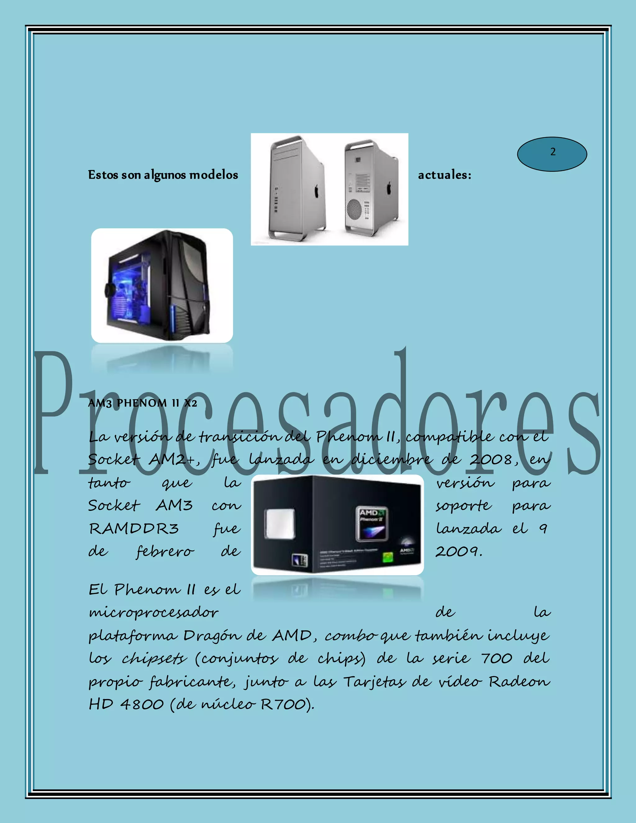 Estos son algunos modelos actuales:
AM3 PHENOM II X2
La versión de transición del Phenom II, compatible con el
Socket AM2+, fue lanzada en diciembre de 2008, en
tanto que la versión para
Socket AM3 con soporte para
RAMDDR3 fue lanzada el 9
de febrero de 2009.
El Phenom II es el
microprocesador de la
plataforma Dragón de AMD, combo que también incluye
los chipsets (conjuntos de chips) de la serie 700 del
propio fabricante, junto a las Tarjetas de vídeo Radeon
HD 4800 (de núcleo R700).
2
 