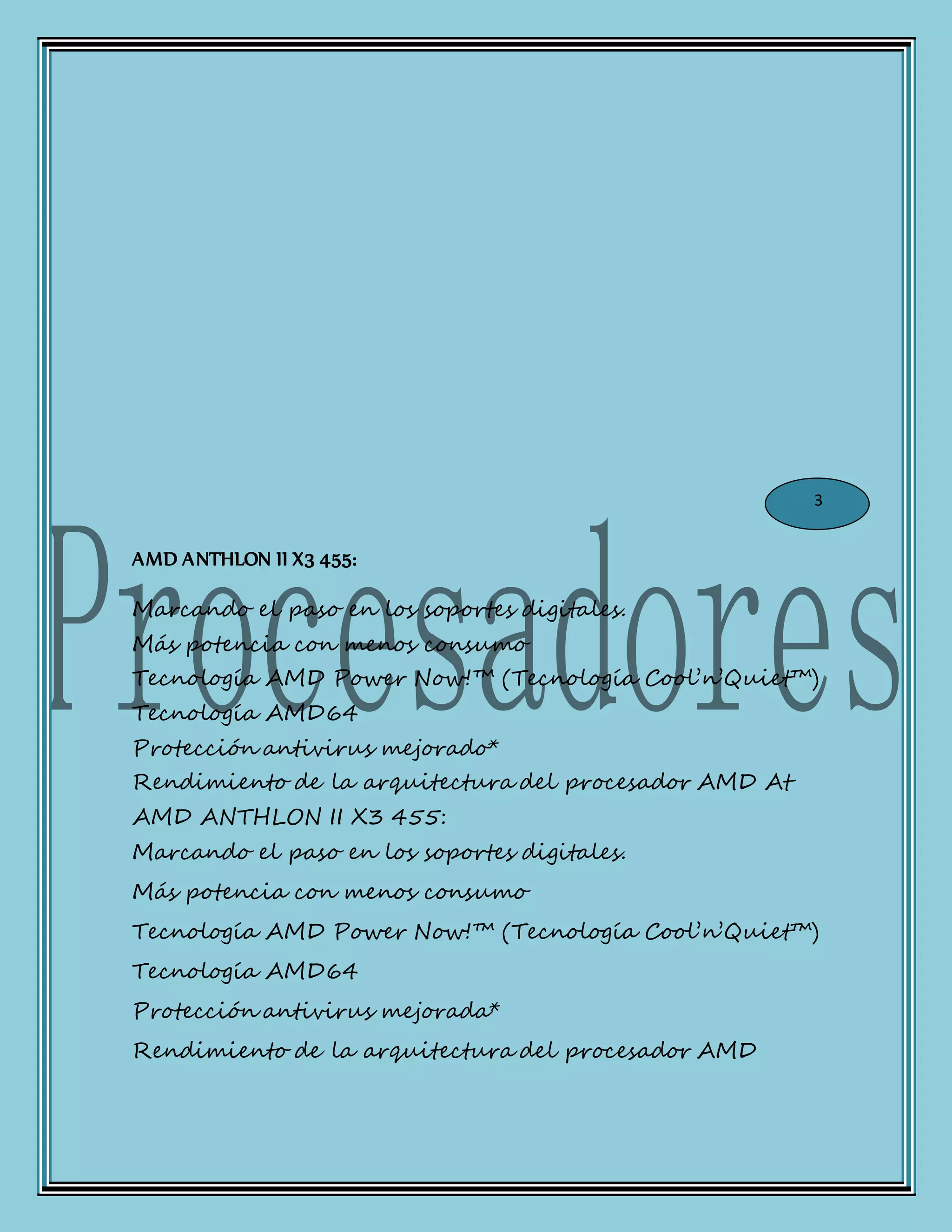 AMD ANTHLON II X3 455:
Marcando el paso en los soportes digitales.
Más potencia con menos consumo
Tecnología AMD Power Now!™ (Tecnología Cool’n’Quiet™)
Tecnología AMD64
Protección antivirus mejorado*
Rendimiento de la arquitectura del procesador AMD At
AMD ANTHLON II X3 455:
Marcando el paso en los soportes digitales.
Más potencia con menos consumo
Tecnología AMD Power Now!™ (Tecnología Cool’n’Quiet™)
Tecnología AMD64
Protección antivirus mejorada*
Rendimiento de la arquitectura del procesador AMD
3
 