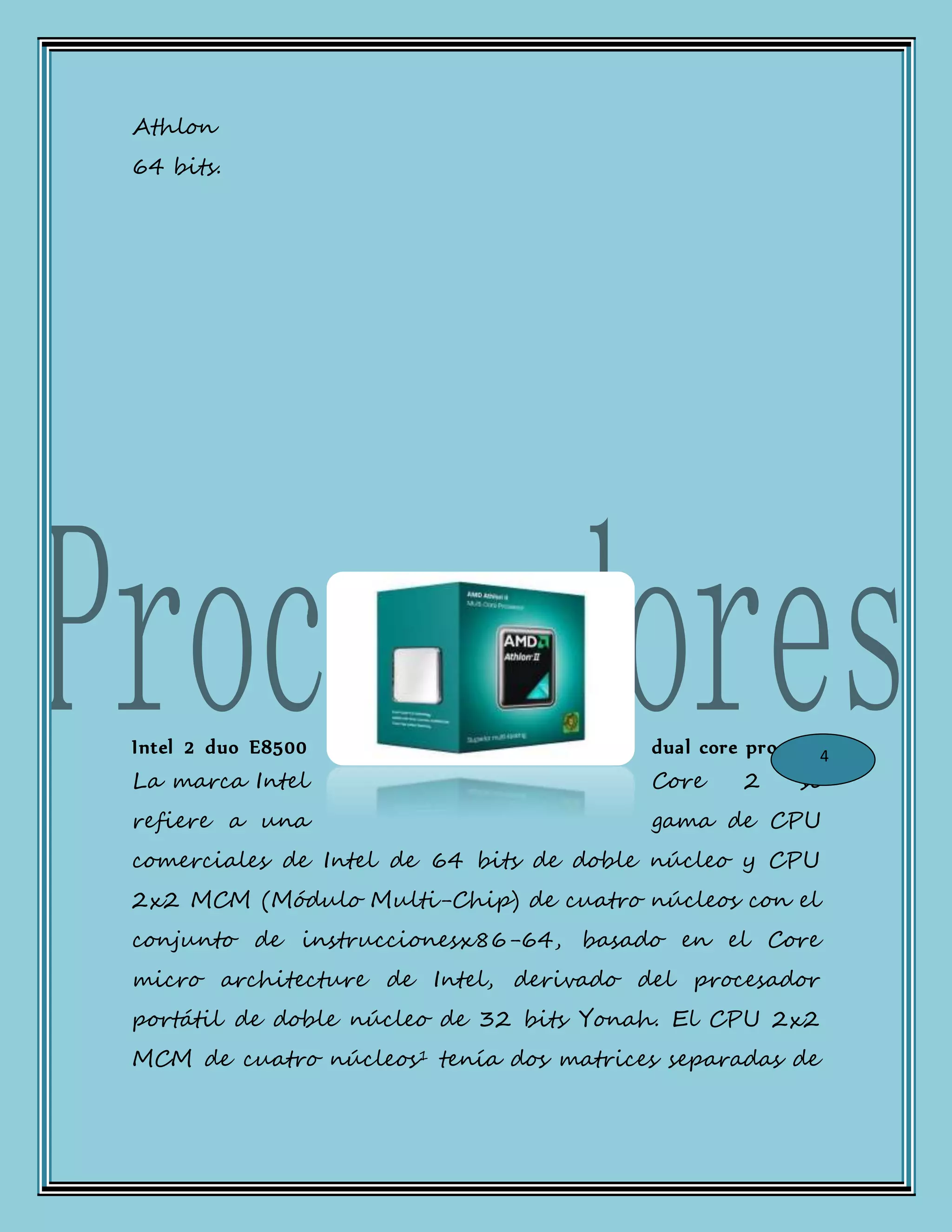 Athlon
64 bits.
Intel 2 duo E8500 dual core process:
La marca Intel Core 2 se
refiere a una gama de CPU
comerciales de Intel de 64 bits de doble núcleo y CPU
2x2 MCM (Módulo Multi-Chip) de cuatro núcleos con el
conjunto de instruccionesx86-64, basado en el Core
micro architecture de Intel, derivado del procesador
portátil de doble núcleo de 32 bits Yonah. El CPU 2x2
MCM de cuatro núcleos1 tenía dos matrices separadas de
4
 