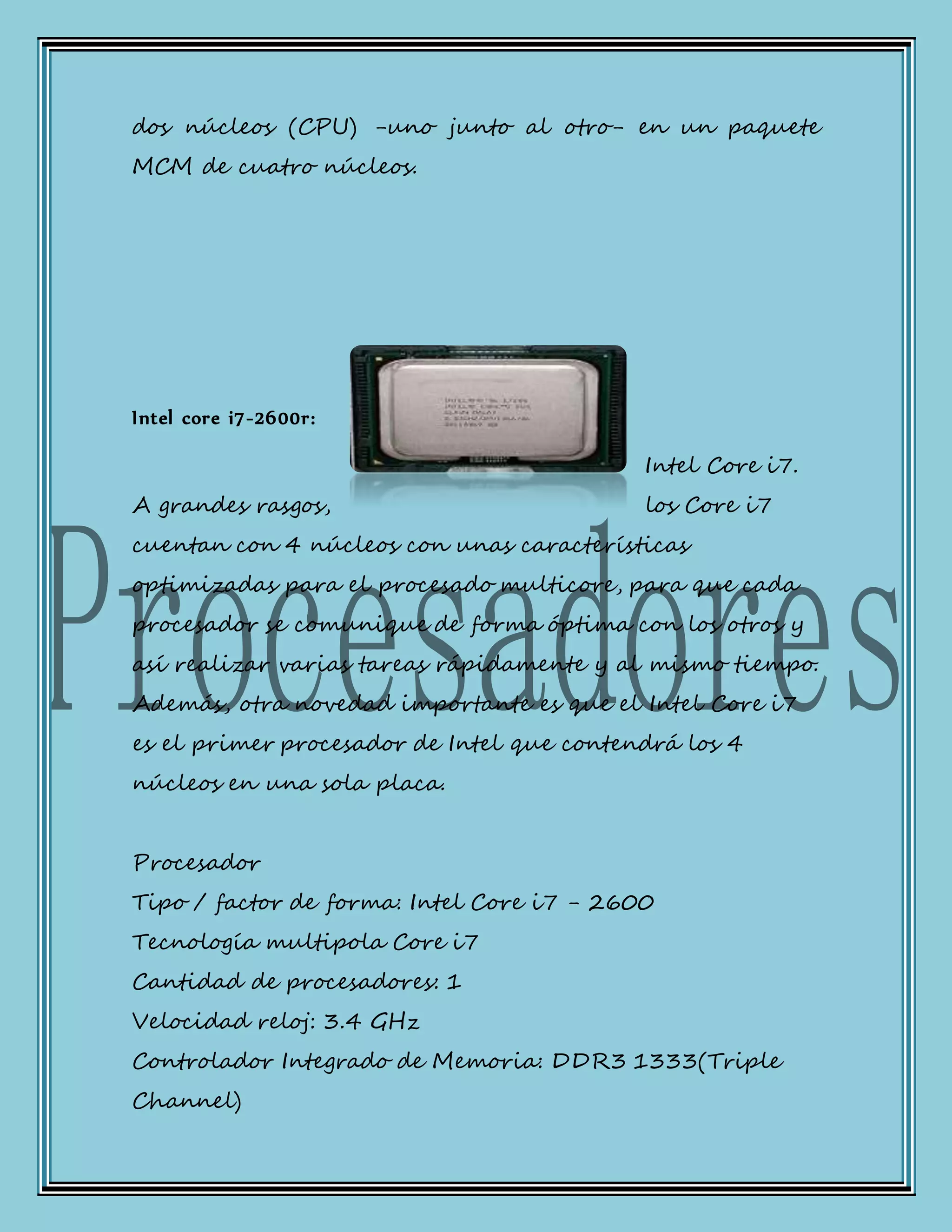 dos núcleos (CPU) -uno junto al otro- en un paquete
MCM de cuatro núcleos.
Intel core i7-2600r:
Intel Core i7.
A grandes rasgos, los Core i7
cuentan con 4 núcleos con unas características
optimizadas para el procesado multicore, para que cada
procesador se comunique de forma óptima con los otros y
así realizar varias tareas rápidamente y al mismo tiempo.
Además, otra novedad importante es que el Intel Core i7
es el primer procesador de Intel que contendrá los 4
núcleos en una sola placa.
Procesador
Tipo / factor de forma: Intel Core i7 - 2600
Tecnología multipola Core i7
Cantidad de procesadores: 1
Velocidad reloj: 3.4 GHz
Controlador Integrado de Memoria: DDR3 1333(Triple
Channel)
 