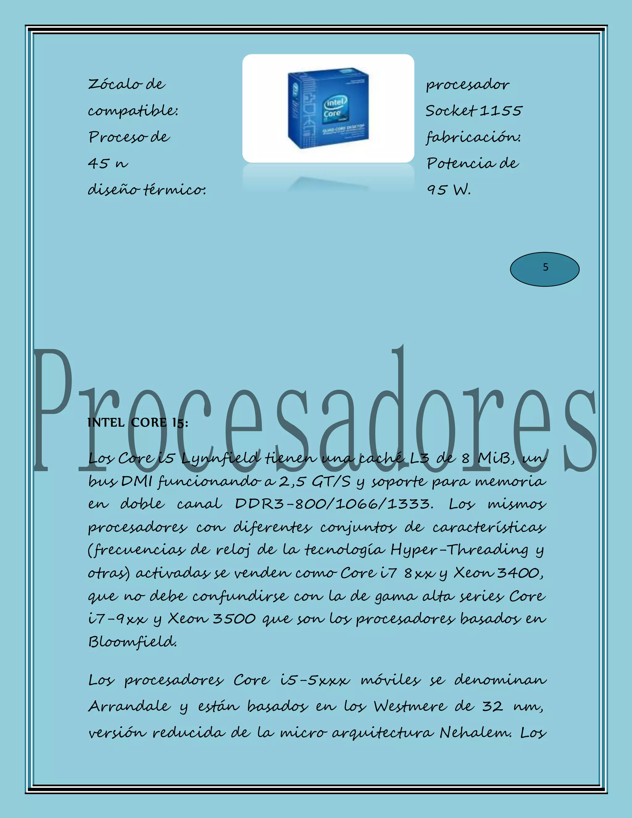 Zócalo de procesador
compatible: Socket 1155
Proceso de fabricación:
45 n Potencia de
diseño térmico: 95 W.
INTEL CORE I5:
Los Core i5 Lynnfield tienen una caché L3 de 8 MiB, un
bus DMI funcionando a 2,5 GT/S y soporte para memoria
en doble canal DDR3-800/1066/1333. Los mismos
procesadores con diferentes conjuntos de características
(frecuencias de reloj de la tecnología Hyper-Threading y
otras) activadas se venden como Core i7 8xx y Xeon 3400,
que no debe confundirse con la de gama alta series Core
i7-9xx y Xeon 3500 que son los procesadores basados en
Bloomfield.
Los procesadores Core i5-5xxx móviles se denominan
Arrandale y están basados en los Westmere de 32 nm,
versión reducida de la micro arquitectura Nehalem. Los
5
 