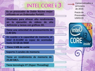 INTEL CORE i 3
Es un procesador de Doble Núcleo mejor
utilizado en un Ordenador Portátil.
Diseñados para ofrecer alto rendimiento
en la ejecución de vídeos de alta
definición y tareas con gráficos 3D.
Tiene una velocidad de procesamiento de
2,40 GHz
En cuanto a la capacidad de memoria, el
Intel i3-3110M es capaz de acomodar
hasta 32 GB de RAM
Tiene 3 MB de caché
Soporta 2 canales de memoria
Tiene un rendimiento de memoria de
25,60 GB/s.
Tiene tecnología HT (Hyper-Threading)
Precio de
Procesador:
USD$139
Comercializados a
principios
de 2010.
 