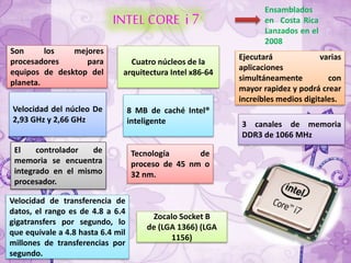 INTELCORE i 7
Ensamblados
en Costa Rica
Lanzados en el
2008
Ejecutará varias
aplicaciones
simultáneamente con
mayor rapidez y podrá crear
increíbles medios digitales.
Cuatro núcleos de la
arquitectura Intel x86-64
Son los mejores
procesadores para
equipos de desktop del
planeta.
Velocidad del núcleo De
2,93 GHz y 2,66 GHz
8 MB de caché Intel®
inteligente 3 canales de memoria
DDR3 de 1066 MHz
El controlador de
memoria se encuentra
integrado en el mismo
procesador.
Tecnología de
proceso de 45 nm o
32 nm.
Zocalo Socket B
de (LGA 1366) (LGA
1156)
Velocidad de transferencia de
datos, el rango es de 4.8 a 6.4
gigatransfers por segundo, lo
que equivale a 4.8 hasta 6.4 mil
millones de transferencias por
segundo.
 