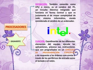 PROCESADORES
FUNCIÓN: Coordinación de los diferentes
elementos del equipo, ejecuta las
aplicaciones, procesa sus instrucciones
que son programadas en un LENGUAJE
DE PROGRAMACIÓN ESPECÍFICO
y da respuesta a las órdenes que envías a
través de los periféricos de entrada como
el teclado o el ratón.
DEFINICIÓN: También conocido como
CPU o micro, es el cerebro del PC,
un Circuito Eléctrico Integrado que
funciona en forma Central y que es
justamente el de mayor complejidad de
todo sistema informático, siendo
considerado el cerebro de un ordenador.
GIGAHERTZ
 