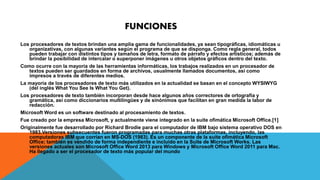 FUNCIONES 
Los procesadores de textos brindan una amplia gama de funcionalidades, ya sean tipográficas, idiomáticas u 
organizativas, con algunas variantes según el programa de que se disponga. Como regla general, todos 
pueden trabajar con distintos tipos y tamaños de letra, formato de párrafo y efectos artísticos; además de 
brindar la posibilidad de intercalar o superponer imágenes u otros objetos gráficos dentro del texto. 
Como ocurre con la mayoría de las herramientas informáticas, los trabajos realizados en un procesador de 
textos pueden ser guardados en forma de archivos, usualmente llamados documentos, así como 
impresos a través de diferentes medios. 
La mayoría de los procesadores de texto más utilizados en la actualidad se basan en el concepto WYSIWYG 
(del inglés What You See Is What You Get). 
Los procesadores de texto también incorporan desde hace algunos años correctores de ortografía y 
gramática, así como diccionarios multilingües y de sinónimos que facilitan en gran medida la labor de 
redacción. 
Microsoft Word es un software destinado al procesamiento de textos. 
Fue creado por la empresa Microsoft, y actualmente viene integrado en la suite ofimática Microsoft Office.[1] 
Originalmente fue desarrollado por Richard Brodie para el computador de IBM bajo sistema operativo DOS en 
1983.Versiones subsecuentes fueron programadas para muchas otras plataformas, incluyendo, las 
computadoras IBM que corrían en MS-DOS (1983). Es un componente de la suite ofimática Microsoft 
Office; también es vendido de forma independiente e incluido en la Suite de Microsoft Works. Las 
versiones actuales son Microsoft Office Word 2013 para Windows y Microsoft Office Word 2011 para Mac. 
Ha llegado a ser el procesador de texto más popular del mundo 
 