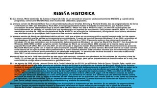 RESEÑA HISTORICA 
En sus inicios, Word tardó más de 5 años en lograr el éxito en un mercado en el que se usaba comúnmente MS-DOS, y cuando otros 
programas, como Corel WordPerfect, eran mucho más utilizados y populares. 
La primera versión de Microsoft Word fue un desarrollo realizado por Charles Simonyi y Richard Brodie, dos ex-programadores de Xerox 
contratados en 1981 por Bill Gates y Paul Allen. Estos programadores habían trabajado en Xerox Bravo, que fuera el primer 
procesador de textos desarrollado bajo la técnica WYSIWYG (“What You See Is What You Get”); es decir el usuario podía ver 
anticipadamente, en pantalla, el formato final que aparecería en el impreso del documento. Esta primera versión, Word 1.0, salió al 
mercado en octubre de 1983 para la plataforma Xenix MS-DOS; en principio fue rudimentario y le siguieron otras cuatro versiones 
muy similares que no produjeron casi impacto en las ventas a usuarios finales. 
La primera versión de Word para Windows salió en el año 1989, que si bien en un entorno gráfico resultó bastante más fácil de operar, 
tampoco permitió que las ventas se incrementaran notablemente. Cuando se lanzó al mercado Windows 3.0, en 1990, se produjo el 
real despegue. A Word 1.0 le sucedieron Word 2.0 en 1991, Word 6.0 en 1993. El posterior salto en los números de versión se 
introdujo a fin de que coincidiera con la numeración del versionado de Windows, tal como fue Word 95 y Word 97. Con la salida del 
Windows 2000 (1999) también surgió la versión homóloga de Word. La versión Word 2002 emergió en la misma época que el 
paquete Microsoft Office XP, en el año 2001. Un año después le siguió la versión Microsoft Word 2003. Posteriormente se presentó 
Microsoft Word 2007 junto con el resto de aplicaciones del paquete Office 2007, en esta versión, Microsoft marcó un nuevo cambio 
en la historia de las aplicaciones office presentando la nueva interfaz Ribbons más sencilla e intuitiva que las anteriores (aunque 
muy criticada por usuarios acostumbrados a las versiones anteriores). La versión más reciente lanzada al mercado es Microsoft 
Word 2013, en el mismo año en el que salió el sistema Microsoft Windows 8. 
Microsoft Word es en el 2009 líder absoluto en ese sector del mercado, contando con alrededor de 500 millones de usuarios (cifras de 
2008); [2] y si bien ya ha cumplido sus 25 años,[3] continúa su liderazgo; pero ya los procesadores de texto basados en la red y las 
soluciones de código abierto comenzaron a ganarle terreno. 
El 11 de agosto de 2009, el juez Leonard Davis de la Corte Federal de los EE.UU. en el Distrito Este de Texas, División Tyler, emitió una 
orden judicial por la que debe ponerse en práctica dentro de 60 días la prohibición de la venta de Microsoft Word en los Estados 
Unidos,[4] después de aceptar las reclamaciones que Microsoft infringió deliberadamente la patente EE.UU. 5787449 en poder de la 
empresa canadiense i4i con base en Toronto que describe la utilidad de la estructura de la edición por separado (por ejemplo, 
SGML, XML) y el contenido de los documentos de Microsoft Word, originalmente implementada en 1998, en editor de i4i XML add-on 
para Microsoft Word con el nombre S4.[5] El juez Davis también ordenó a Microsoft pagar a i4i 40 millones dólares de daños 
mayores por infracción deliberada así como otros gastos, una sentencia en adición a la sentencia de 200 millones dólares contra 
Microsoft en marzo de 2009.[6] trajes de Patentes se han interpuesto en los tribunales del Distrito Este de Texas, como es conocido 
por favorecer a los demandantes y por su experiencia en casos de patentes.[7] Antes de entrar en la escuela de leyes en 1974, el 
juez Davis trabajó como programador de computadoras y analista de sistemas[8] . 
Microsoft ha presentado una moción de emergencia en la que pidió la suspensión de esa decisión. En su petición, la empresa afirma 
que es "gastar un enorme capital humano y financiero para hacer su mejor esfuerzo para cumplir con el plazo del tribunal de 
distrito de 60 días". Además de que la alegación de la de patentes en el corazón de esta cuestión ya ha sido provisionalmente 
 