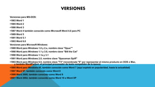 VERSIONES 
Versiones para MS-DOS: 
•1983 Word 1 
•1985 Word 2 
•1986 Word 3 
•1987 Word 4 también conocido como Microsoft Word 4.0 para PC 
•1989 Word 5 
•1991 Word 5.1 
•1993 Word 6.0 
Versiones para Microsoft Windows: 
•1989 Word para Windows 1.0 y 2.x, nombre clave "Opus"" 
•1990 Word para Windows 1.1 y 3.0, nombre clave "Bill the Cat" 
•1990 Word para Windows 1.1a y 3.1 
•1991 Word para Windows 2.0, nombre clave "Spaceman Spiff" 
•1993 Word para Windows 6.0, nombre clave "T3" (renombrada "6" por representar el mismo producto en DOS o Mac, 
y también WordPerfect, el principal procesador de texto competidor de la época) 
•1995 Word para Windows 95, también conocido como Word 7 (aquí explotó en popularidad, hasta la actualidad) 
•1997 Word 97, también conocido como Word 8 
•1999 Word 2000, también conocido como Word 9 
•2001 Word 2002, también conocido como Word 10 o Word XP 
 
