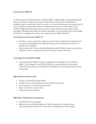 Procesadores AMD FX
Lo denominamos el Procesador de 8 núcleos AMD FX Black Edition y está desbloqueado
para que disfrutes realizar overclockig.1 Experimenta una ejecución inigualable de
múltiples tareas y rendimiento puro de núcleo con el primer procesador de escritorio de 32
nm y 8 núcleos de la industria. Obtén la velocidad que ansías con Tecnología Turbo
CORE de AMD para llevar las frecuencias de tu núcleo hasta el límite cuando más lo
necesites. Sobrepasa los límites de máxima velocidad con la tecnología fácil de usar AMD
OverDrive™ y paquetes de software de centro de control AMD Catalyst™.
Procesadores de 8 núcleos AMD FX
 El primer y único procesador nativo de escritorio de 8 núcleos de la industria para
una ejecución inigualable de múltiples tareas y puro rendimiento de núcleo con
arquitectura "Bulldozer"
 Nuevo nanómetro 32 avanzado diseñado para reducir filtración para una eficiencia
mejorada, mayor margen de frecuencia de reloj y mejores térmicas
Tecnología Turbo CORE de AMD
 Los procesadores AMD FX vienen equipados con tecnología Turbo CORE de
AMD.2 La tecnología Turbo CORE de AMD es una tecnología de impulso de
rendimiento que ayuda a incrementar el rendimiento en las aplicaciones que más
lo necesitan
AMD Balanced Smart Cache
 Caché L3 compartido (hasta 8 MB)
 Programación y capacidades de captura previa mejoradas
 64 conexiones (16 conexiones/subcaché)
 Mayor tamaño de cola de datos
 Coherencia para 8 núcleos
AMD Wide Floating Point Accelerator
 Programador FP compartido
 Motores de coma flotante dobles de 128 bits capaces de integrarse para
instrucciones AVX de 256 bits o funcionar por separado con cada núcleo.
 