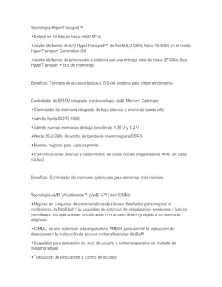 Tecnología HyperTransport™
◾Enlace de 16 bits en hasta 5600 MT/s
◾Ancho de banda de E/S HyperTransport™ de hasta 8,0 GB/s; hasta 16 GB/s en el modo
HyperTransport Generation 3.0
◾Ancho de banda de procesador a sistema con una entrega total de hasta 37 GB/s (bus
HyperTransport + bus de memoria)
Beneficio: Tiempos de acceso rápidos a E/S del sistema para mejor rendimiento.
Controlador de DRAM integrado con tecnología AMD Memory Optimizer
◾Controlador de memoria integrado de baja latencia y ancho de banda alto
◾Admite hasta DDR3-1866
◾Admite nuevas memorias de baja tensión de 1,35 V y 1,2 V
◾Hasta 29,9 GB/s de ancho de banda de memoria para DDR3
◾Nuevas mejoras para captura previa
◾Comunicaciones directas a cada módulo de doble núcleo (registradores APIC en cada
núcleo)
Beneficio: Controlador de memoria optimizado para alimentar más núcleos.
Tecnología AMD Virtualization™ (AMD-V™) con IOMMU
◾Mejoras en conjuntos de características de silicona diseñados para mejorar el
rendimiento, la fiabilidad y la seguridad de entornos de virtualización existentes y futuros
permitiendo las aplicaciones virtualizadas con acceso directo y rápido a su memoria
asignada
◾IOMMU es una extensión a la arquitectura AMD64 para admitir la traducción de
direcciones y la protección de acceso en transferencias de DMA
◾Seguridad para aplicación de nivel de usuario y sistema operativo de invitado de
máquina virtual
◾Traducción de direcciones y control de acceso
 