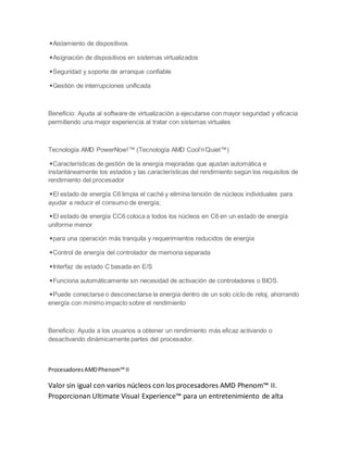 ◾Aislamiento de dispositivos
◾Asignación de dispositivos en sistemas virtualizados
◾Seguridad y soporte de arranque confiable
◾Gestión de interrupciones unificada
Beneficio: Ayuda al software de virtualización a ejecutarse con mayor seguridad y eficacia
permitiendo una mejor experiencia al tratar con sistemas virtuales
Tecnología AMD PowerNow!™ (Tecnología AMD Cool’n’Quiet™)
◾Características de gestión de la energía mejoradas que ajustan automática e
instantáneamente los estados y las características del rendimiento según los requisitos de
rendimiento del procesador
◾El estado de energía C6 limpia el caché y elimina tensión de núcleos individuales para
ayudar a reducir el consumo de energía;
◾El estado de energía CC6 coloca a todos los núcleos en C6 en un estado de energía
uniforme menor
◾para una operación más tranquila y requerimientos reducidos de energía
◾Control de energía del controlador de memoria separada
◾Interfaz de estado C basada en E/S
◾Funciona automáticamente sin necesidad de activación de controladores o BIOS.
◾Puede conectarse o desconectarse la energía dentro de un solo ciclo de reloj, ahorrando
energía con mínimo impacto sobre el rendimiento
Beneficio: Ayuda a los usuarios a obtener un rendimiento más eficaz activando o
desactivando dinámicamente partes del procesador.
ProcesadoresAMDPhenom™ II
Valor sin igual con varios núcleos con los procesadores AMD Phenom™ II.
Proporcionan Ultimate Visual Experience™ para un entretenimiento de alta
 