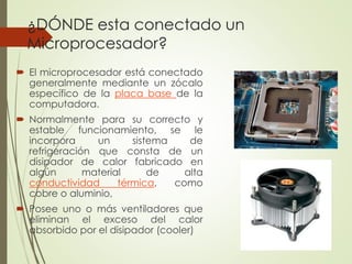 ¿DÓNDE esta conectado un
Microprocesador?
 El microprocesador está conectado
generalmente mediante un zócalo
específico de la placa base de la
computadora.
 Normalmente para su correcto y
estable funcionamiento, se le
incorpora un sistema de
refrigeración que consta de un
disipador de calor fabricado en
algún material de alta
conductividad térmica, como
cobre o aluminio,
 Posee uno o más ventiladores que
eliminan el exceso del calor
absorbido por el disipador (cooler)
 