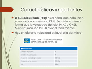 Características importantes
 El bus del sistema (FSB): es el canal que comunica
el micro con la memoria RAM. Se mide la misma
forma que la velocidad de reloj (MHZ o GHZ).
Mientras más sea la FSB ayor el rendimiento.
 Hoy en día esta velocidad es igual a la del micro.
 
