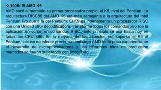  1996: El AMD K5
AMD sacó al mercado su primer procesador propio, el K5, rival del Pentium. La
arquitectura RISC86 del AMD K5 era más semejante a la arquitectura del Intel
Pentium Pro que a la del Pentium. El K5 es internamente un procesador RISC
con una Unidad x86- decodificadora, transforma todos los comandos x86 (de la
aplicación en curso) en comandos RISC. Este principio se usa hasta hoy en
todas las CPU x86. En la mayoría de los aspectos era superior el K5 al
Pentium, incluso de inferior precio, sin embargo AMD tenía poca experiencia en
el desarrollo de microprocesadores y los diferentes hitos de producción
marcados se fueron superando con poco éxito.
 