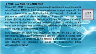  1996: Los AMD K6 y AMD K6-2
Con el K6, AMD no sólo consiguió hacerle seriamente la competencia
a los Pentium MMX de Intel, sino que además amargó lo que de otra
forma hubiese sido un plácido dominio del mercado, ofreciendo un
procesador casi a la altura del Pentium II pero por un precio muy
inferior. En cálculos en coma flotante, el K6 también quedó por debajo
del Pentium II, pero por encima del Pentium MMX y del Pro. El K6
contó con una gama que va desde los 166 hasta los más de 500 Mhz
y con el juego de instrucciones MMX.
Más adelante se lanzó una mejora de los K6, los K6-2 de 250
nanómetros, para seguir compitiendo con los Pentium II, siendo éste
último superior en tareas de coma flotante, pero inferior en tareas de
uso general. Se introduce un juego de instrucciones SIMD
denominado 3DNow!
 