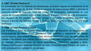  1997: El Intel Pentium II
Un procesador de 7,5 millones de transistores, se busca mejorar el rendimiento en la
ejecución de código de 16 bits, añadir el conjunto de instrucciones MMX y eliminar la
memoria caché de segundo nivel del núcleo del procesador, colocándola en una
tarjeta de circuito impreso junto a éste. Gracias al nuevo diseño de este procesador,
los usuarios de PC pueden capturar, revisar y compartir fotografías digitales con
amigos y familia vía Internet; revisar y agregar texto, música y otros; con una línea
telefónica.
 1998: El Intel Pentium II Xeon
Los Pentium II Xeon se diseñan para cumplir con los requisitos de desempeño en
computadoras de medio-rango, servidores más potentes y estaciones de trabajo
(workstations). Este ofrece innovaciones técnicas diseñadas para las estaciones de
trabajo y servidores que utilizan aplicaciones comerciales exigentes, como servicios
de Internet, almacenamiento de datos corporativos, creaciones digitales y otros.
Pueden configurarse sistemas basados en este procesador para integrar de cuatro o
ocho procesadores trabajando en paralelo.
 