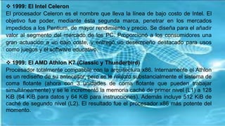  1999: El Intel Celeron
El procesador Celeron es el nombre que lleva la línea de bajo costo de Intel. El
objetivo fue poder, mediante ésta segunda marca, penetrar en los mercados
impedidos a los Pentium, de mayor rendimiento y precio. Se diseña para el añadir
valor al segmento del mercado de los PC. Proporcionó a los consumidores una
gran actuación a un bajo coste, y entregó un desempeño destacado para usos
como juegos y el software educativo.
 1999: El AMD Athlon K7 (Classic y Thunderbird)
Procesador totalmente compatible con la arquitectura x86. Internamente el Athlon
es un rediseño de su antecesor, pero se le mejoró substancialmente el sistema de
coma flotante (ahora con 3 unidades de coma flotante que pueden trabajar
simultáneamente) y se le incrementó la memoria caché de primer nivel (L1) a 128
KiB (64 KiB para datos y 64 KiB para instrucciones). Además incluye 512 KiB de
caché de segundo nivel (L2). El resultado fue el procesador x86 más potente del
momento.
 