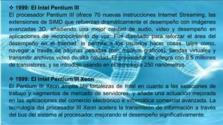  1999: El Intel Pentium III
El procesador Pentium III ofrece 70 nuevas instrucciones Internet Streaming, las
extensiones de SIMD que refuerzan dramáticamente el desempeño con imágenes
avanzadas 3D, añadiendo una mejor calidad de audio, video y desempeño en
aplicaciones de reconocimiento de voz. Fue diseñado para reforzar el área del
desempeño en el Internet, le permite a los usuarios hacer cosas, tales como,
navegar a través de páginas pesadas (con muchos gráficos), tiendas virtuales y
transmitir archivos video de alta calidad. El procesador se integra con 9,5 millones
de transistores, y se introdujo usando en él tecnología 250 nanómetros.
 1999: El Intel Pentium III Xeon
El Pentium III Xeon amplia las fortalezas de Intel en cuanto a las estaciones de
trabajo y segmentos de mercado de servidores, y añade una actuación mejorada
en las aplicaciones del comercio electrónico e informática comercial avanzada. La
tecnología del procesador III Xeon acelera la transmisión de información a través
del bus del sistema al procesador, mejorando el desempeño significativamente.
 