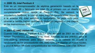  2000: EL Intel Pentium 4
Este es un microprocesador de séptima generación basado en la
arquitectura x86 y fabricado por Intel. Es el primero con un diseño
completamente nuevo desde el Pentium Pro. Se estrenó la
arquitectura NetBurst, la cual no daba mejoras considerables respecto
a la anterior P6. Intel sacrificó el rendimiento de cada ciclo para
obtener a cambio mayor cantidad de ciclos por segundo y una mejora
en las instrucciones SSE.
 2001: El AMD Athlon XP
Cuando Intel sacó el Pentium 4 a 1,7 GHz en abril de 2001 se vio que el
Athlon Thunderbird no estaba a su nivel. Además no era práctico para el
overclocking, entonces para seguir estando a la cabeza en cuanto a
rendimiento de los procesadores x86, AMD tuvo que diseñar un nuevo núcleo,
y sacó el Athlon XP. Este compatibilizaba las instrucciones SSE y las 3DNow!.
 
