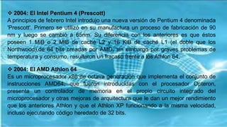  2004: El Intel Pentium 4 (Prescott)
A principios de febrero Intel introdujo una nueva versión de Pentium 4 denominada
'Prescott'. Primero se utilizó en su manufactura un proceso de fabricación de 90
nm y luego se cambió a 65nm. Su diferencia con los anteriores es que éstos
poseen 1 MiB o 2 MiB de caché L2 y 16 KiB de caché L1 (el doble que los
Northwood),de 64 bits creadas por AMD, sin embargo por graves problemas de
temperatura y consumo, resultaron un fracaso frente a los Athlon 64.
 2004: El AMD Athlon 64
Es un microprocesador x86 de octava generación que implementa el conjunto de
instrucciones AMD64, que fueron introducidas con el procesador Opteron,
presenta un controlador de memoria en el propio circuito integrado del
microprocesador y otras mejoras de arquitectura que le dan un mejor rendimiento
que los anteriores Athlon y que el Athlon XP funcionando a la misma velocidad,
incluso ejecutando código heredado de 32 bits.
 