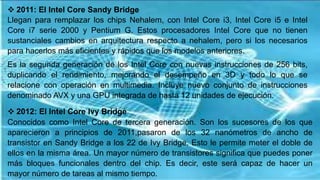  2011: El Intel Core Sandy Bridge
Llegan para remplazar los chips Nehalem, con Intel Core i3, Intel Core i5 e Intel
Core i7 serie 2000 y Pentium G. Estos procesadores Intel Core que no tienen
sustanciales cambios en arquitectura respecto a nehalem, pero si los necesarios
para hacerlos más eficientes y rápidos que los modelos anteriores.
Es la segunda generación de los Intel Core con nuevas instrucciones de 256 bits,
duplicando el rendimiento, mejorando el desempeño en 3D y todo lo que se
relacione con operación en multimedia. Incluye nuevo conjunto de instrucciones
denominado AVX y una GPU integrada de hasta 12 unidades de ejecución.
 2012: El Intel Core Ivy Bridge
Conocidos como Intel Core de tercera generación. Son los sucesores de los que
aparecieron a principios de 2011,pasaron de los 32 nanómetros de ancho de
transistor en Sandy Bridge a los 22 de Ivy Bridge. Esto le permite meter el doble de
ellos en la misma área. Un mayor número de transistores significa que puedes poner
más bloques funcionales dentro del chip. Es decir, este será capaz de hacer un
mayor número de tareas al mismo tiempo.
 