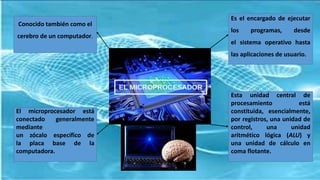 Conocido también como el
cerebro de un computador.
Es el encargado de ejecutar
los programas, desde
el sistema operativo hasta
las aplicaciones de usuario.
Esta unidad central de
procesamiento está
constituida, esencialmente,
por registros, una unidad de
control, una unidad
aritmético lógica (ALU) y
una unidad de cálculo en
coma flotante.
El microprocesador está
conectado generalmente
mediante
un zócalo específico de
la placa base de la
computadora.
 