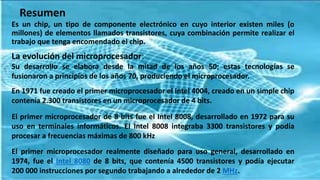 Resumen
Es un chip, un tipo de componente electrónico en cuyo interior existen miles (o
millones) de elementos llamados transistores, cuya combinación permite realizar el
trabajo que tenga encomendado el chip.
La evolución del microprocesador:
Su desarrollo se elabora desde la mitad de los años 50; estas tecnologías se
fusionaron a principios de los años 70, produciendo el microprocesador.
En 1971 fue creado el primer microprocesador el Intel 4004, creado en un simple chip
contenía 2.300 transistores en un microprocesador de 4 bits.
El primer microprocesador de 8 bits fue el Intel 8008, desarrollado en 1972 para su
uso en terminales informáticos. El Intel 8008 integraba 3300 transistores y podía
procesar a frecuencias máximas de 800 kHz
El primer microprocesador realmente diseñado para uso general, desarrollado en
1974, fue el Intel 8080 de 8 bits, que contenía 4500 transistores y podía ejecutar
200 000 instrucciones por segundo trabajando a alrededor de 2 MHz.
 