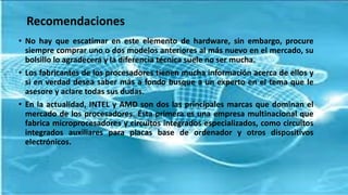 Recomendaciones
• No hay que escatimar en este elemento de hardware, sin embargo, procure
siempre comprar uno o dos modelos anteriores al más nuevo en el mercado, su
bolsillo lo agradecerá y la diferencia técnica suele no ser mucha.
• Los fabricantes de los procesadores tienen mucha información acerca de ellos y
si en verdad desea saber más a fondo busque a un experto en el tema que le
asesore y aclare todas sus dudas.
• En la actualidad, INTEL y AMD son dos las principales marcas que dominan el
mercado de los procesadores. Ésta primera es una empresa multinacional que
fabrica microprocesadores y circuitos integrados especializados, como circuitos
integrados auxiliares para placas base de ordenador y otros dispositivos
electrónicos.
 