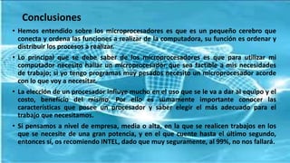 Conclusiones
• Hemos entendido sobre los microprocesadores es que es un pequeño cerebro que
conecta y ordena las funciones a realizar de la computadora, su función es ordenar y
distribuir los procesos a realizar.
• Lo principal que se debe saber de los microprocesadores es que para utilizar mi
computador necesito hallar un microprocesador que sea factible a mis necesidades
de trabajo; si yo tengo programas muy pesados necesito un microprocesador acorde
con lo que voy a necesitar.
• La elección de un procesador influye mucho en el uso que se le va a dar al equipo y el
costo, beneficio del mismo. Por ello es sumamente importante conocer las
características que posee un procesador y saber elegir el más adecuado para el
trabajo que necesitamos.
• Si pensamos a nivel de empresa, media o alta, en la que se realicen trabajos en los
que se necesite de una gran potencia, y en el que cuente hasta el último segundo,
entonces sí, os recomiendo INTEL, dado que muy seguramente, al 99%, no nos fallará.
 